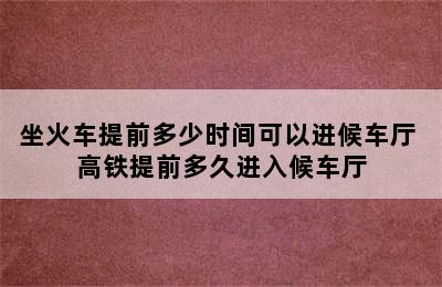 坐火车提前多少时间可以进候车厅 高铁提前多久进入候车厅